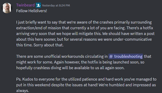 A Discord message that reads: "Fellow Helldivers! I just briefly want to say that we're aware of the crashes primarily surrounding extraction/end of mission that currently a lot of you are facing. There's a hotfix arriving very soon that we hope will mitigate this. We should have written a post about this here sooner, but for several reasons we were under-communicative this time. Sorry about that. There are some unofficial workarounds circulating in ⁠troubleshooting that might work for some. Again however, the hotfix is being launched soon, so hopefully crashless diving will be available to us all again soon. Ps. Kudos to everyone for the utilized patience and hard work you've managed to put in this weekend despite the issues at hand! We're humbled and impressed as always."