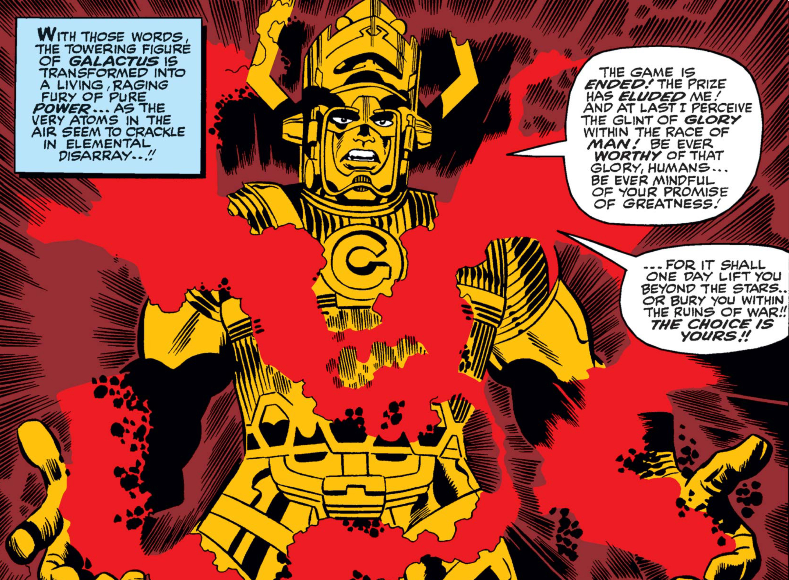 “With those words the towering figure of Galactus is transformed into a living, raging fury of pure power... as the very atoms in the air seem to crackle in elemental disarray!” reads a narration box in Fantastic Four #50, as Galactus is surrounded by pulsating red energy, wreathing his hands and body. “The game is ended!,” the massive figure cries. “The prize has eluded me! And at last I perceive the glint of glory within the race of man! Be ever worthy of that glory, humans... Be ever mindful of your promise of greatness — for it shall one day lift you beyond the stars.. or bury you within the ruins of war!! The choice is yours!!”